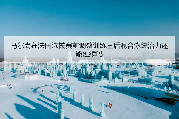 马尔尚在法国选拔赛前调整训练量后混合泳统治力还能延续吗