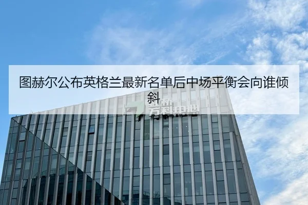 图赫尔公布英格兰最新名单后中场平衡会向谁倾斜