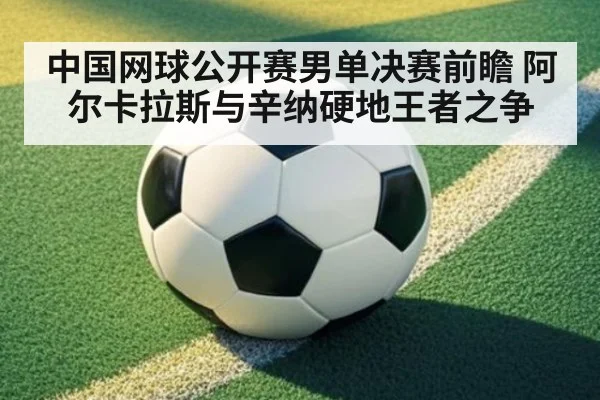 中国网球公开赛男单决赛前瞻 阿尔卡拉斯与辛纳硬地王者之争